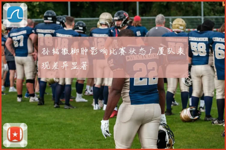 孙铭徽脚肿影响比赛状态广厦队表现差异显著