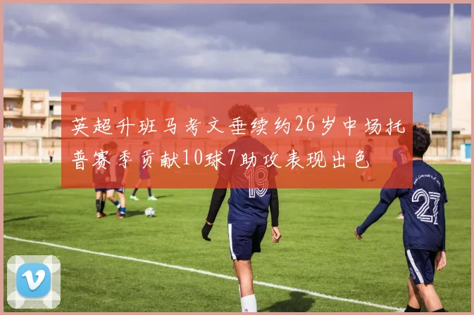 英超升班马考文垂续约26岁中场托普赛季贡献10球7助攻表现出色