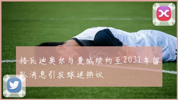 格瓦迪奥尔与曼城续约至2031年留队消息引发球迷热议