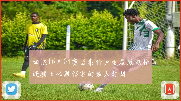 回忆16年G4赛后泰伦卢凌晨致电传递骑士必胜信念的感人时刻