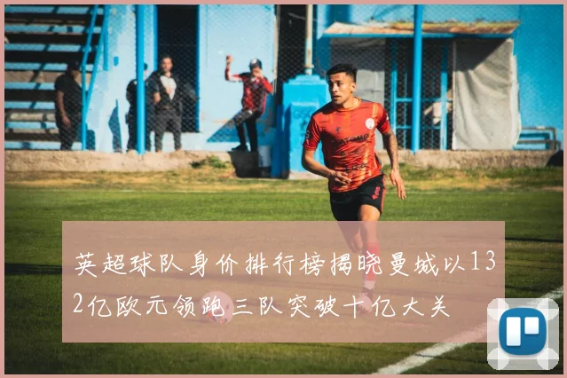 英超球队身价排行榜揭晓曼城以132亿欧元领跑三队突破十亿大关