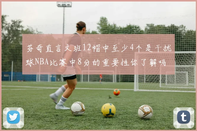 芬奇直言文班12帽中至少4个是干扰球NBA比赛中8分的重要性你了解吗