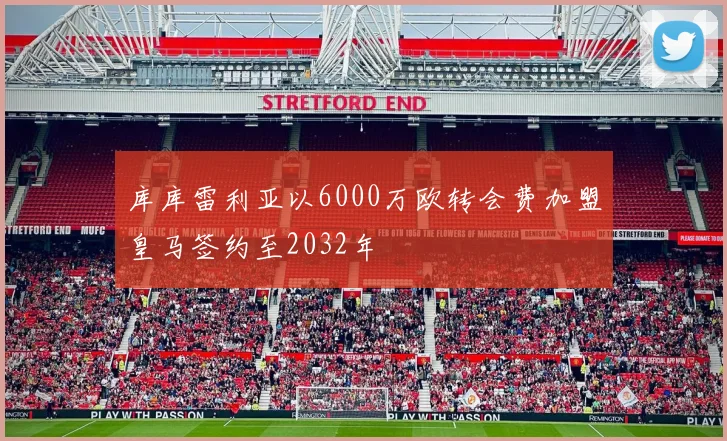 库库雷利亚以6000万欧转会费加盟皇马签约至2032年