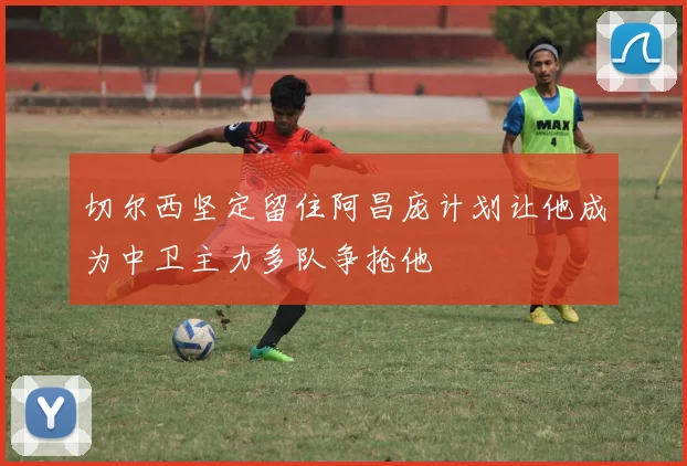 切尔西坚定留住阿昌庞计划让他成为中卫主力多队争抢他