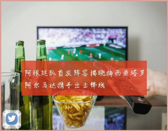 阿根廷队首发阵容揭晓梅西劳塔罗阿尔马达携手出击锋线