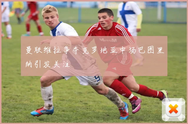 曼联维拉争夺克罗地亚中场巴图里纳引发关注