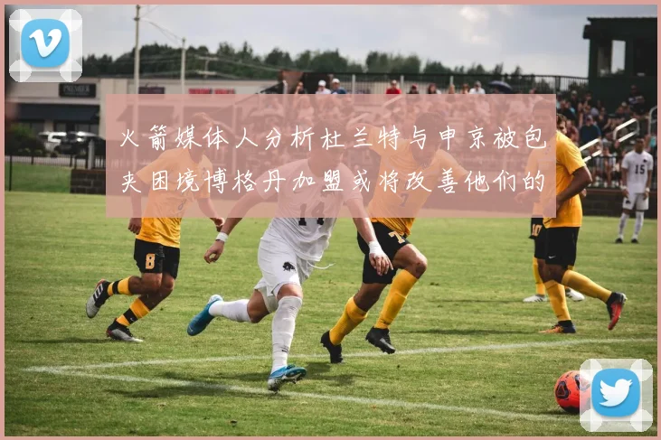 火箭媒体人分析杜兰特与申京被包夹困境博格丹加盟或将改善他们的进攻空间