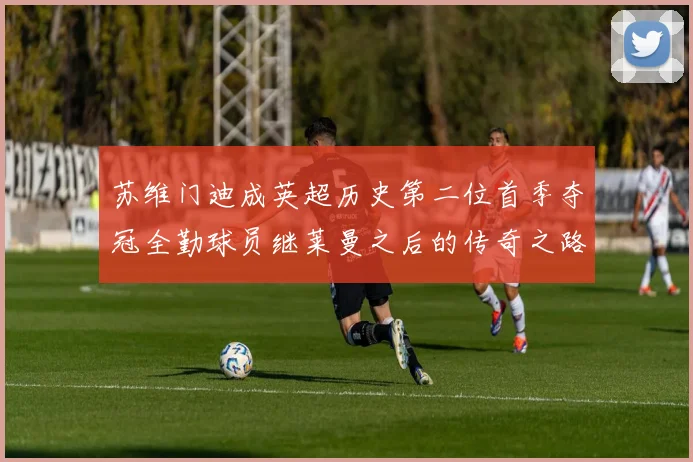 苏维门迪成英超历史第二位首季夺冠全勤球员继莱曼之后的传奇之路