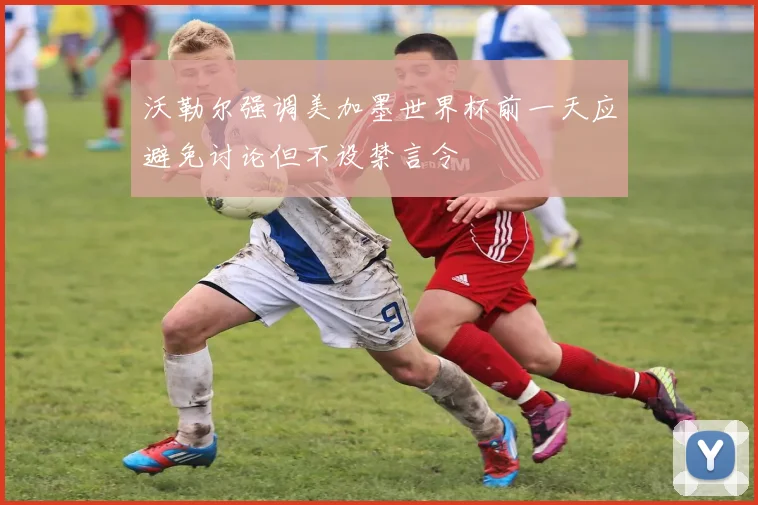 沃勒尔强调美加墨世界杯前一天应避免讨论但不设禁言令