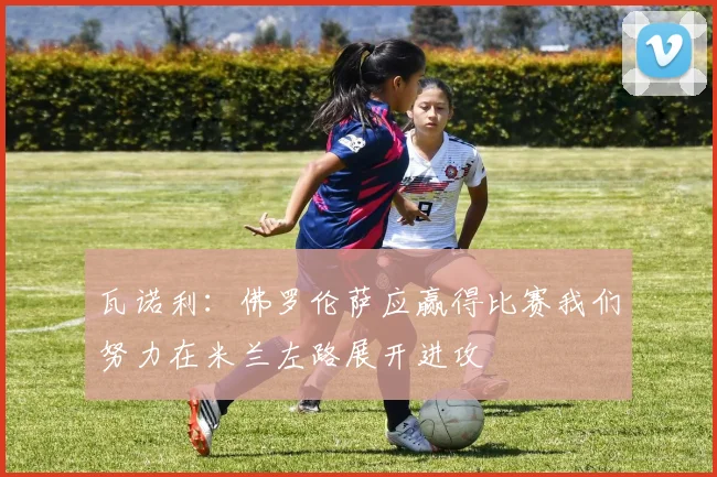 瓦诺利：佛罗伦萨应赢得比赛我们努力在米兰左路展开进攻