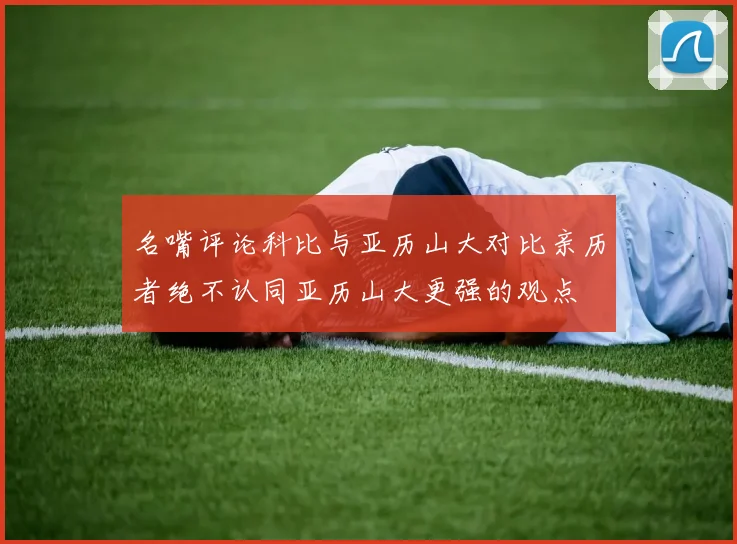 名嘴评论科比与亚历山大对比亲历者绝不认同亚历山大更强的观点