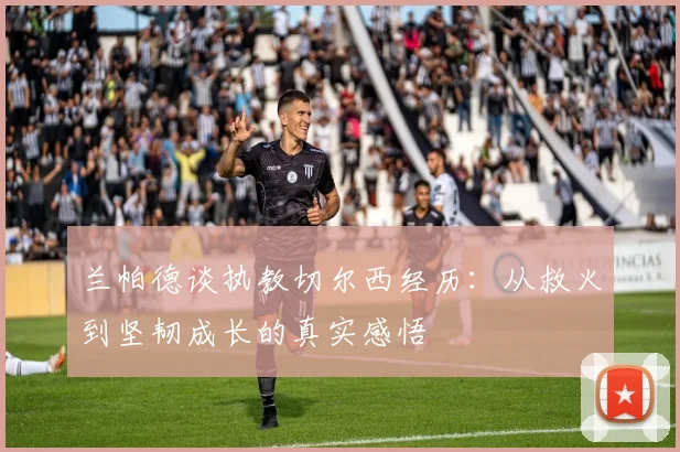 兰帕德谈执教切尔西经历：从救火到坚韧成长的真实感悟