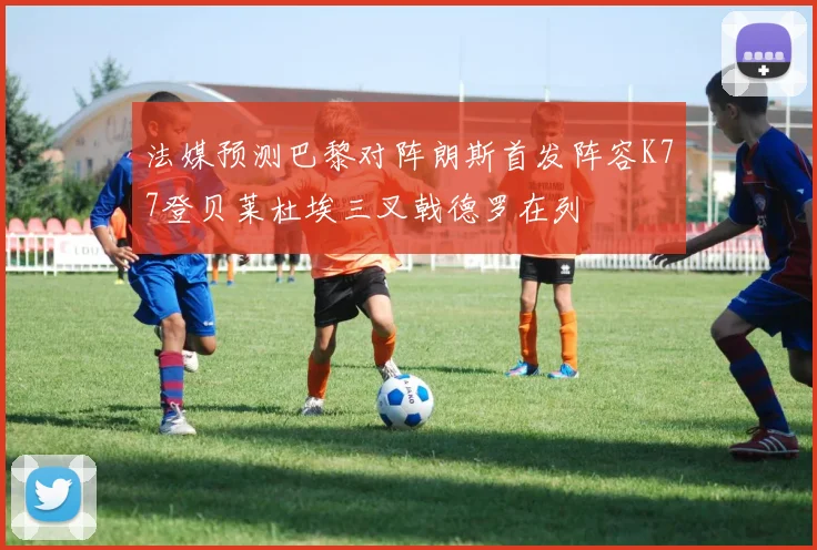 法媒预测巴黎对阵朗斯首发阵容K77登贝莱杜埃三叉戟德罗在列