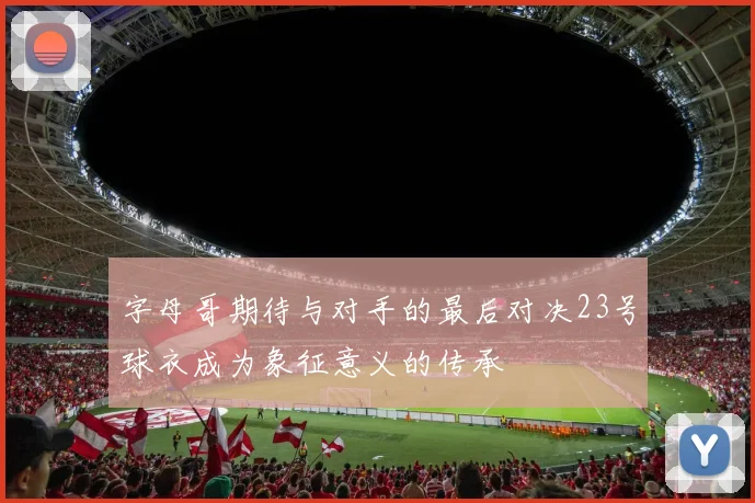 字母哥期待与对手的最后对决23号球衣成为象征意义的传承