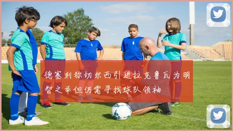 德塞利称切尔西引进拉克鲁瓦为明智之举但仍需寻找球队领袖