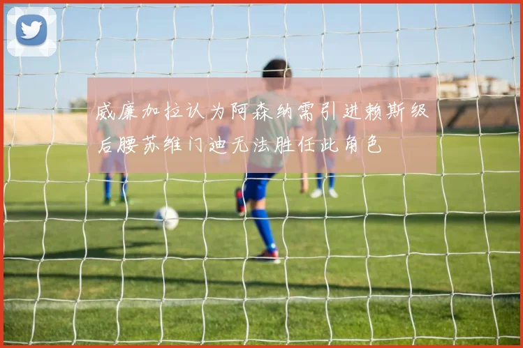 威廉加拉认为阿森纳需引进赖斯级后腰苏维门迪无法胜任此角色