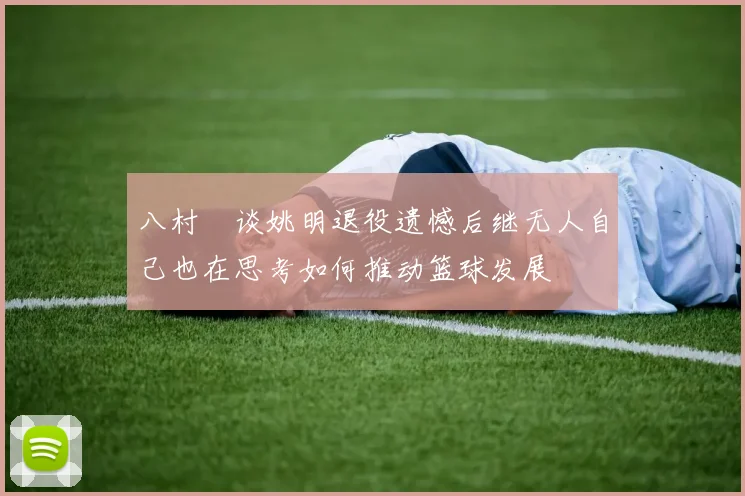 八村塁谈姚明退役遗憾后继无人自己也在思考如何推动篮球发展