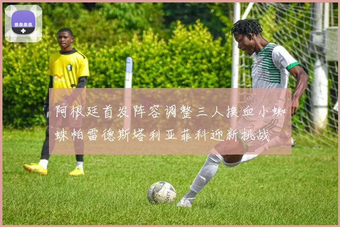 阿根廷首发阵容调整三人换血小蜘蛛帕雷德斯塔利亚菲科迎新挑战