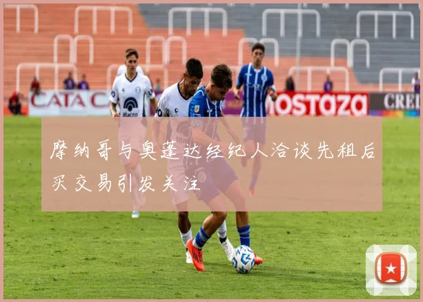 摩纳哥与奥蓬达经纪人洽谈先租后买交易引发关注