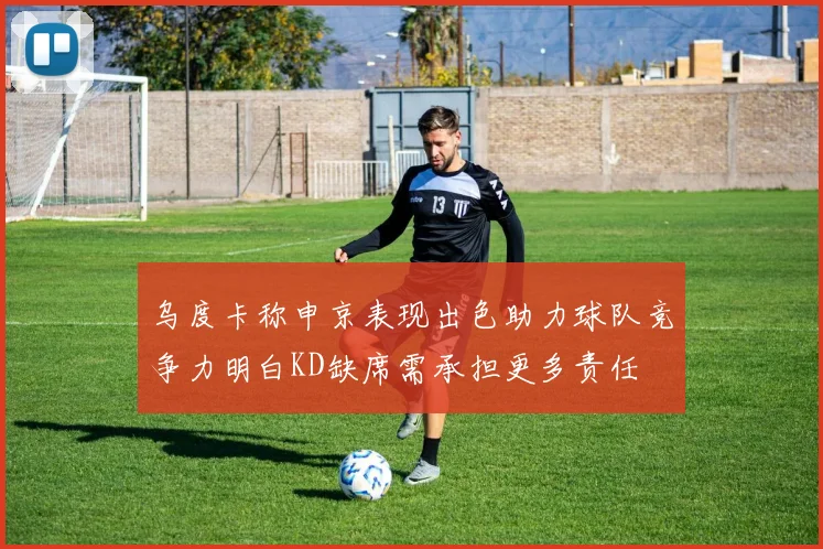 乌度卡称申京表现出色助力球队竞争力明白KD缺席需承担更多责任