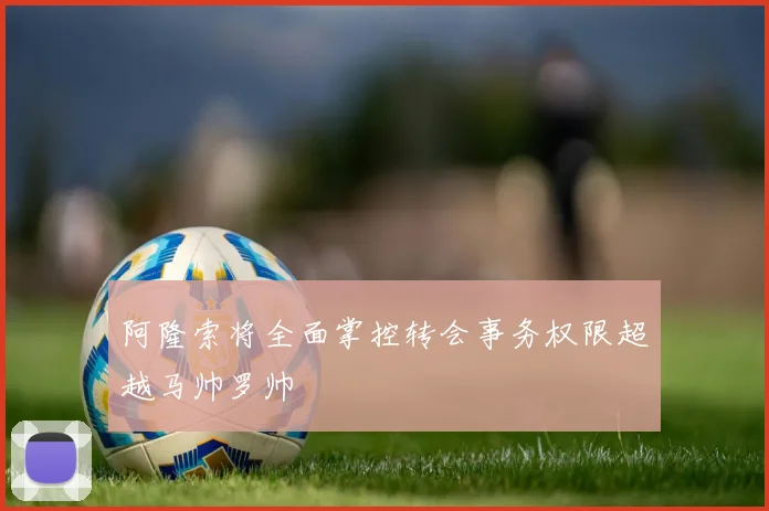 阿隆索将全面掌控转会事务权限超越马帅罗帅