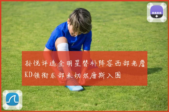 孙悦评选全明星替补阵容西部老詹KD领衔东部米切尔唐斯入围