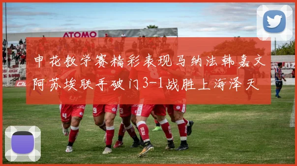 申花教学赛精彩表现马纳法韩嘉文阿苏埃联手破门3-1战胜上海泽天
