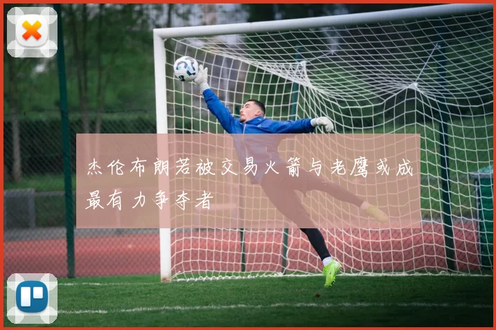 杰伦布朗若被交易火箭与老鹰或成最有力争夺者